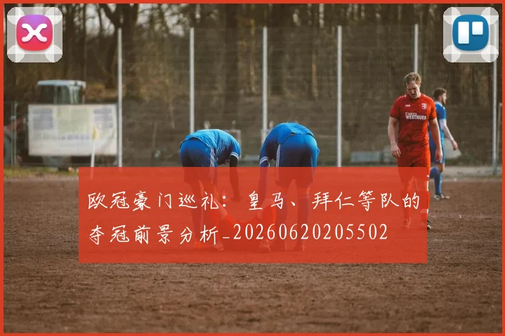 欧冠豪门巡礼：皇马、拜仁等队的夺冠前景分析_20260620205502
