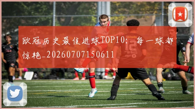 欧冠历史最佳进球TOP10:每一球都惊艳_20260707150611